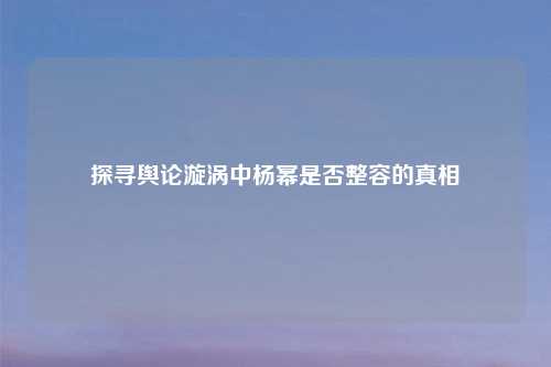 探寻舆论漩涡中杨幂是否整容的真相