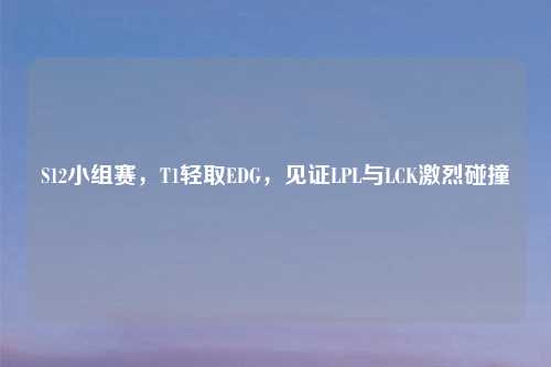 S12小组赛，T1轻取EDG，见证LPL与LCK激烈碰撞