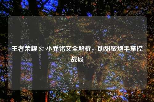 王者荣耀 S7 小乔铭文全解析，助甜蜜炮手掌控战局