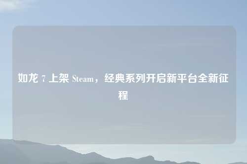 如龙 7 上架 Steam，经典系列开启新平台全新征程