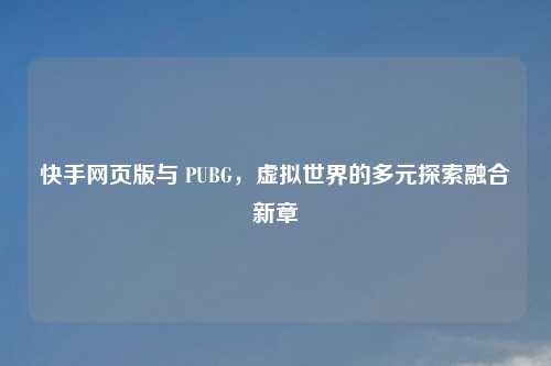 快手网页版与 PUBG，虚拟世界的多元探索融合新章