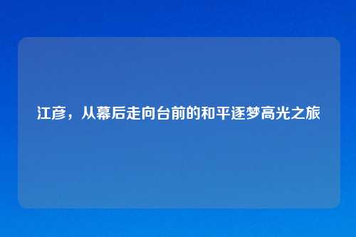 江彦，从幕后走向台前的和平逐梦高光之旅