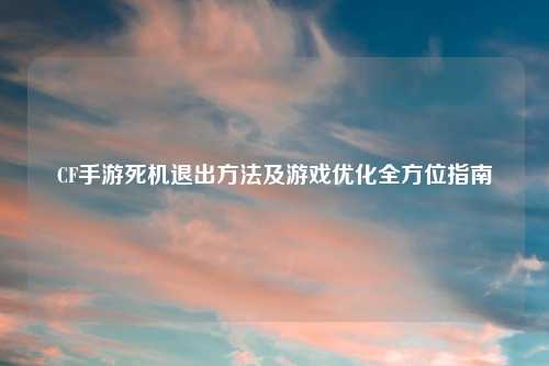 CF手游死机退出 及游戏优化全方位指南
