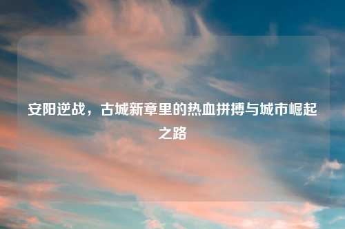 安阳逆战,古城新章里的热血拼搏与城市崛起之路