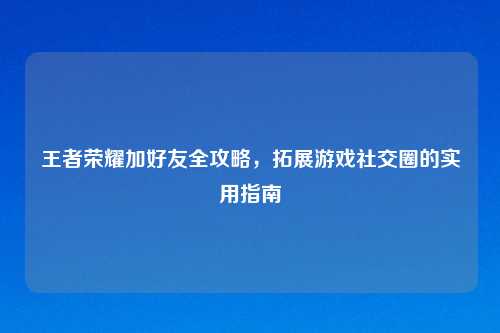 王者荣耀加好友全攻略，拓展游戏社交圈的实用指南