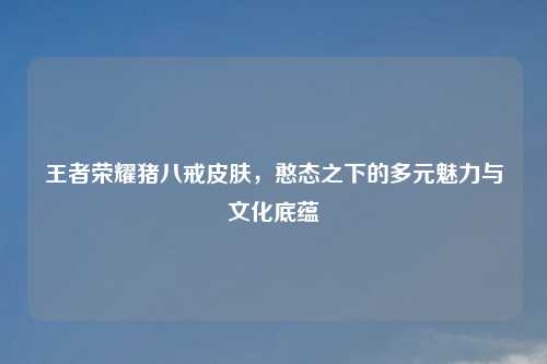 王者荣耀猪八戒皮肤,憨态之下的多元魅力与文化底蕴