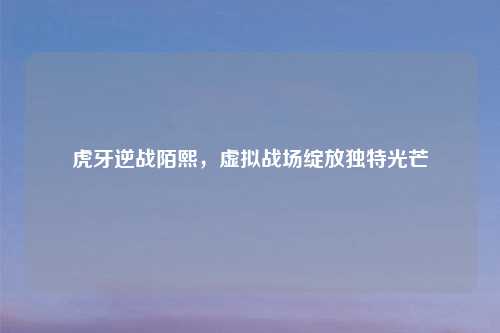 虎牙逆战陌熙，虚拟战场绽放独特光芒