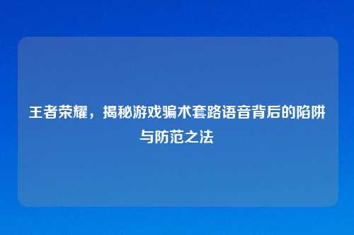 王者荣耀，揭秘游戏骗术套路语音背后的陷阱与防范之法