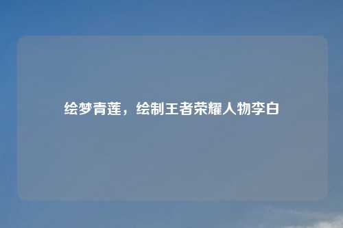 绘梦青莲,绘制王者荣耀人物李白