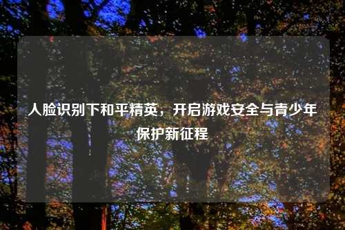 人脸识别下和平精英,开启游戏安全与青少年保护新征程