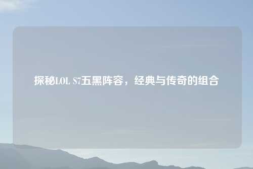 探秘LOL S7五黑阵容，经典与传奇的组合