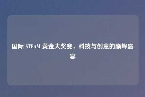 国际 STEAM 黄金大奖赛，科技与创意的巅峰盛宴