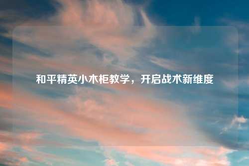 和平精英小木柜教学，开启战术新维度