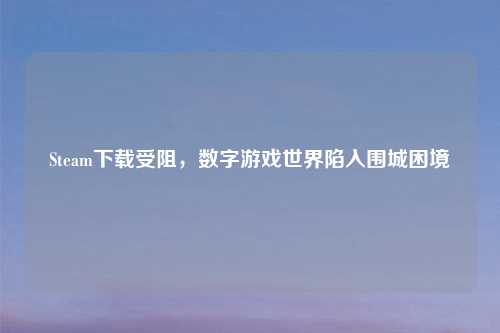 Steam下载受阻，数字游戏世界陷入围城困境