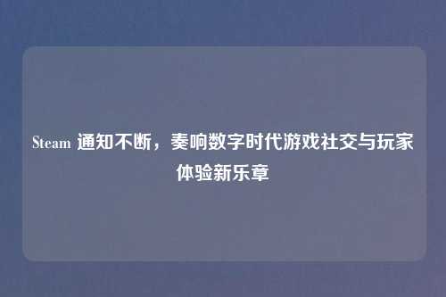 Steam 通知不断,奏响数字时代游戏社交与玩家体验新乐章