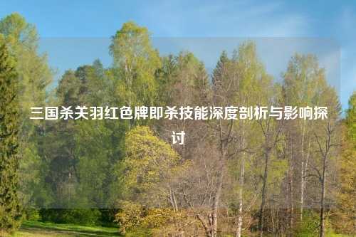 三国杀关羽红色牌即杀技能深度剖析与影响探讨