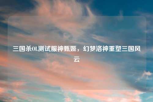 三国杀OL测试服神甄姬，幻梦洛神重塑三国风云