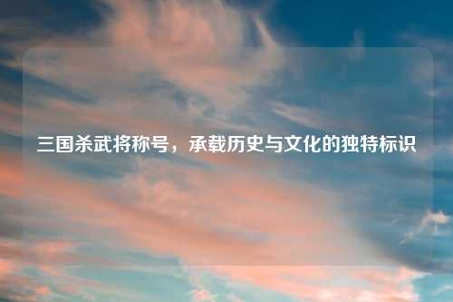 三国杀武将称号，承载历史与文化的独特标识