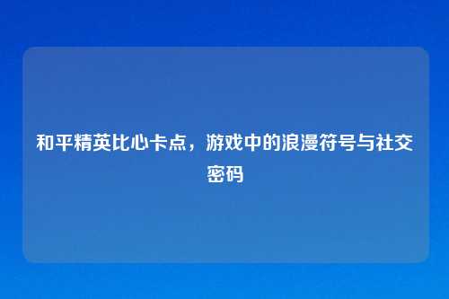 和平精英比心卡点,游戏中的浪漫符号与社交密码