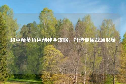 和平精英角色创建全攻略，打造专属战场形象