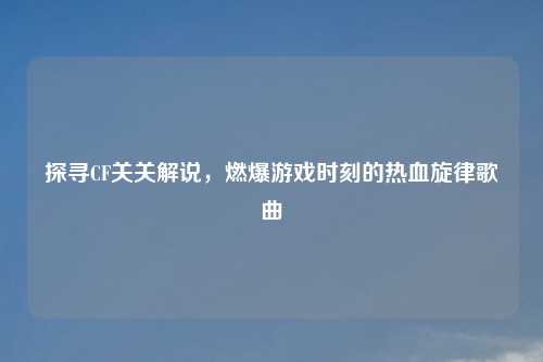探寻CF关关解说，燃爆游戏时刻的热血旋律歌曲