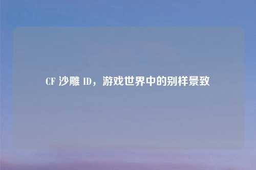 CF 沙雕 ID,游戏世界中的别样景致