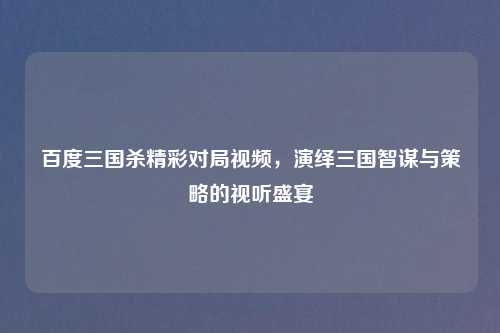 百度三国杀精彩对局视频，演绎三国智谋与策略的视听盛宴