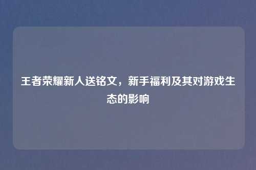 王者荣耀新人送铭文，新手福利及其对游戏生态的影响
