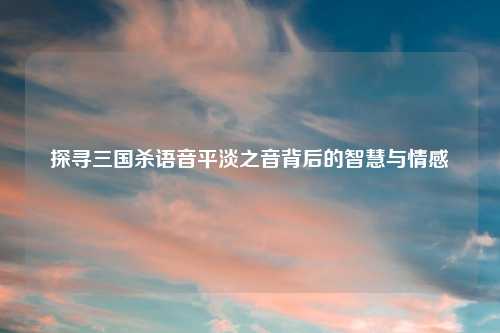 探寻三国杀语音平淡之音背后的智慧与情感