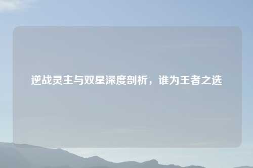 逆战灵主与双星深度剖析,谁为王者之选