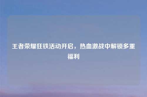 王者荣耀狂铁活动开启,热血激战中解锁多重福利
