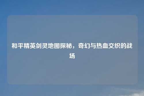 和平精英剑灵地图探秘,奇幻与热血交织的战场