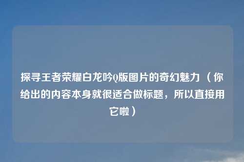 探寻王者荣耀白龙吟Q版图片的奇幻魅力 (你给出的内容本身就很适合做标题,所以直接用它啦)