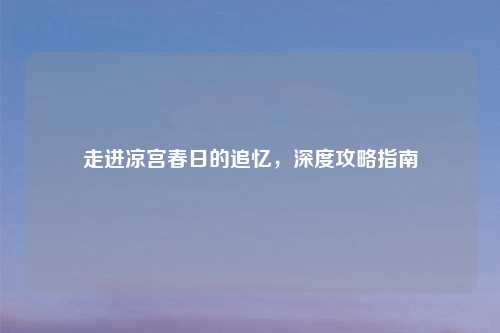 走进凉宫春日的追忆，深度攻略指南
