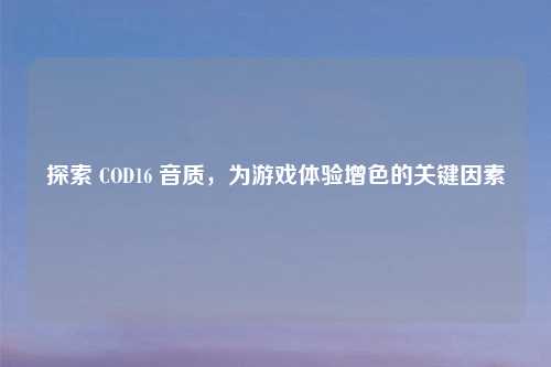 探索 COD16 音质，为游戏体验增色的关键因素