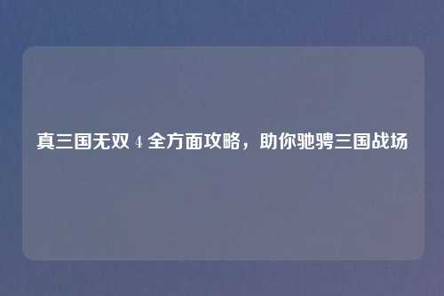 真三国无双 4 全方面攻略,助你驰骋三国战场