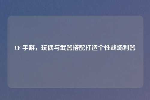 CF 手游，玩偶与武器搭配打造个性战场利器