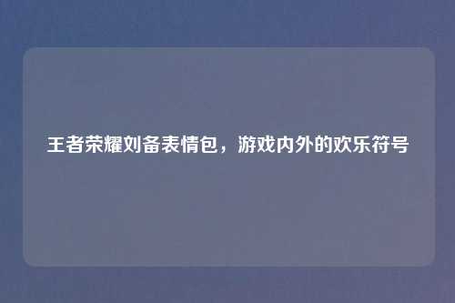 王者荣耀刘备表情包，游戏内外的欢乐符号