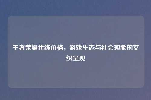 王者荣耀代练价格，游戏生态与社会现象的交织呈现