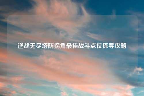 逆战无尽塔防拐角更佳战斗点位探寻攻略