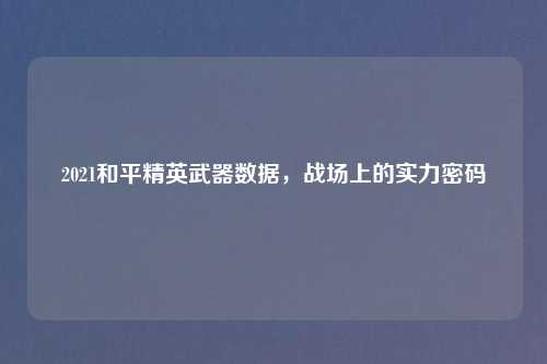 2021和平精英武器数据，战场上的实力密码