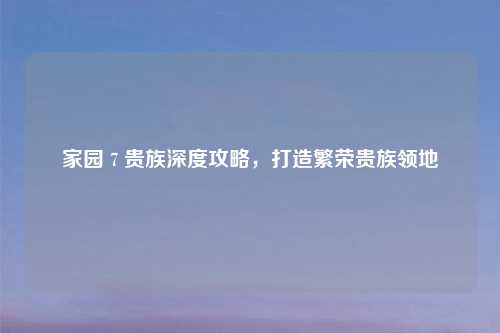 家园 7 贵族深度攻略，打造繁荣贵族领地