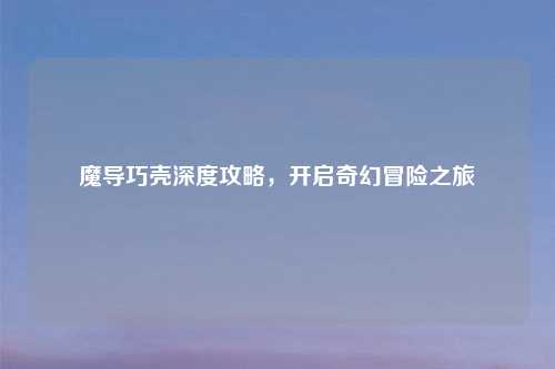 魔导巧壳深度攻略，开启奇幻冒险之旅