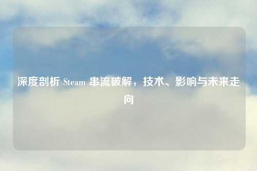 深度剖析 Steam 串流破解，技术、影响与未来走向