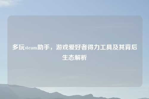 多玩steam助手，游戏爱好者得力工具及其背后生态解析