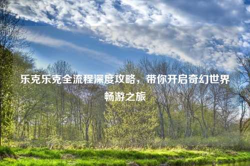 乐克乐克全流程深度攻略，带你开启奇幻世界畅游之旅