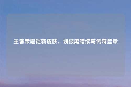 王者荣耀铠新皮肤，划破黑暗续写传奇篇章