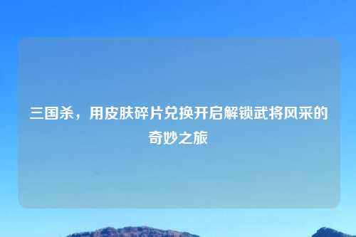 三国杀，用皮肤碎片兑换开启解锁武将风采的奇妙之旅