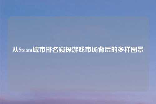 从Steam城市排名窥探游戏市场背后的多样图景