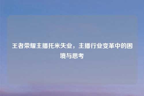 王者荣耀主播托米失业，主播行业变革中的困境与思考